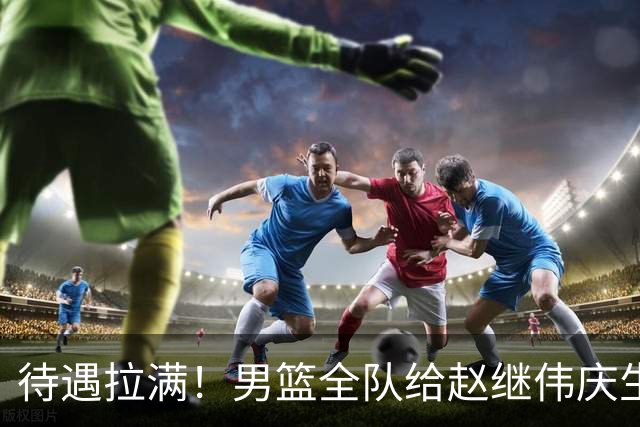待遇拉满！男篮全队给赵继伟庆生，全员拍手展兴奋，氛围太好了！