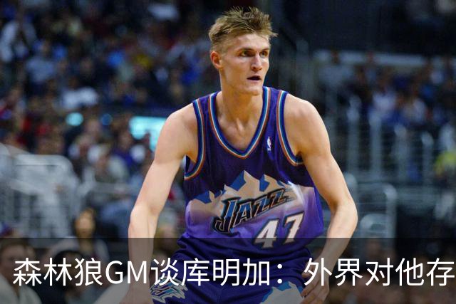森林狼GM谈库明加：外界对他存在不实的偏见和误解
